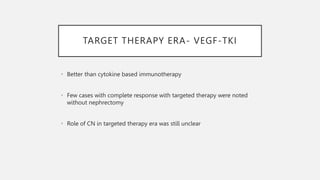 TARGET THERAPY ERA- VEGF-TKI
• Better than cytokine based immunotherapy
• Few cases with complete response with targeted therapy were noted
without nephrectomy
• Role of CN in targeted therapy era was still unclear
 