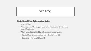 VEGF-TKI
Limitation of these Retrospective studies
• Inherent bias
• Patient selected for surgery tend to be healthier and with more
favorable disease
• When patients stratified by risk on sub group analyses,
• Favorable and intermediate risk – Benefit from CN
• Poor risk – No benefit from CN
 