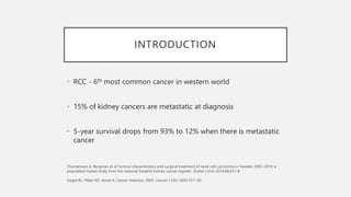 INTRODUCTION
• RCC - 6th most common cancer in western world
• 15% of kidney cancers are metastatic at diagnosis
• 5-year survival drops from 93% to 12% when there is metastatic
cancer
 