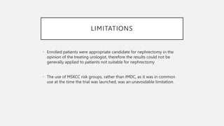 LIMITATIONS
• Enrolled patients were appropriate candidate for nephrectomy in the
opinion of the treating urologist, therefore the results could not be
generally applied to patients not suitable for nephrectomy
• The use of MSKCC risk groups, rather than IMDC, as it was in common
use at the time the trial was launched, was an unavoidable limitation.
 