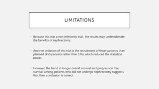 LIMITATIONS
• Because this was a non inferiority trial , the results may underestimate
the benefits of nephrectomy.
• Another imitation of this trial is the recruitment of fewer patients than
planned (450 patients rather than 576), which reduced the statistical
power.
• However, the trend in longer overall survival and progression free
survival among patients who did not undergo nephrectomy suggests
that their conclusion is correct.
 