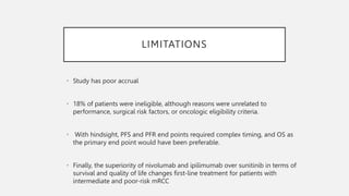 LIMITATIONS
• Study has poor accrual
• 18% of patients were ineligible, although reasons were unrelated to
performance, surgical risk factors, or oncologic eligibility criteria.
• With hindsight, PFS and PFR end points required complex timing, and OS as
the primary end point would have been preferable.
• Finally, the superiority of nivolumab and ipilimumab over sunitinib in terms of
survival and quality of life changes first-line treatment for patients with
intermediate and poor-risk mRCC
 