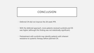 CONCLUSION
• Deferred CN did not improve the 28-week PFR.
• With the deferred approach, more patients received sunitinib and OS
was higher (although this finding was not statistically significant).
• Pretreatment with sunitinib may identify patients with inherent
resistance to systemic therapy before planned CN.
 