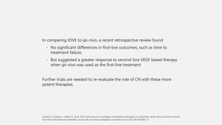 In comparing IOVE to ipi-nivo, a recent retrospective review found
• No significant differences in first-line outcomes, such as time to
treatment failure,
• But suggested a greater response to second-line VEGF based therapy
when ipi-nivo was used as the first-line treatment
Further trials are needed to re-evaluate the role of CN with these more
potent therapies.
 
