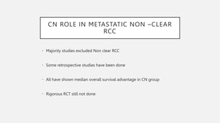 CN ROLE IN METASTATIC NON –CLEAR
RCC
• Majority studies excluded Non clear RCC
• Some retrospective studies have been done
• All have shown median overall survival advantage in CN group
• Rigorous RCT still not done
 