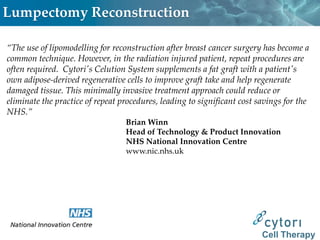 Lumpectomy Reconstruction

“The use of lipomodelling for reconstruction after breast cancer surgery has become a
common technique. However, in the radiation injured patient, repeat procedures are
often required. Cytori's Celution System supplements a fat graft with a patient's
own adipose-derived regenerative cells to improve graft take and help regenerate
damaged tissue. This minimally invasive treatment approach could reduce or
eliminate the practice of repeat procedures, leading to significant cost savings for the
NHS.”
                                  Brian Winn
                                  Head of Technology & Product Innovation
                                  NHS National Innovation Centre
                                  www.nic.nhs.uk




                                                                          Cell Therapy
 
