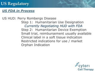 US Regulatory
US FDA in Process

US HUD: Perry Rombergs Disease
          Step 1: Humanitarian Use Designation
            Currently Negotiating HUD with FDA
          Step 2: Humanitarian Device Exemption
          Small trial, reimbursement usually available
          Clinical label in a soft tissue indication
          Restricted indications for use / market
          Orphan Indication




                                             Cell Therapy
 