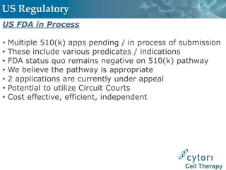 US Regulatory
US FDA in Process

•   Multiple 510(k) apps pending / in process of submission
•   These include various predicates / indications
•   FDA status quo remains negative on 510(k) pathway
•   We believe the pathway is appropriate
•   2 applications are currently under appeal
•   Potential to utilize Circuit Courts
•   Cost effective, efficient, independent




                                                 Cell Therapy
 