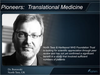 Pioneers: Translational Medicine




                   North Tees & Hartlepool NHS Foundation Trust
                   is looking for scientific appreciation through peer
                   review and has not yet confirmed a significant
                   benefit in a study that Involved sufficient
                   numbers of patients


  Dr. Borowski
  North Tees, UK
 