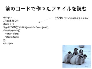 前のコードで作ったファイルを読む 
<script> 
// load JSON 
items = [] 
$.getJSON(("static/jsondata/mols.json"), 
function(data){ 
items = data; 
return items; 
}); 
</script> 
JSON ファイルを読み込んでおく 
 