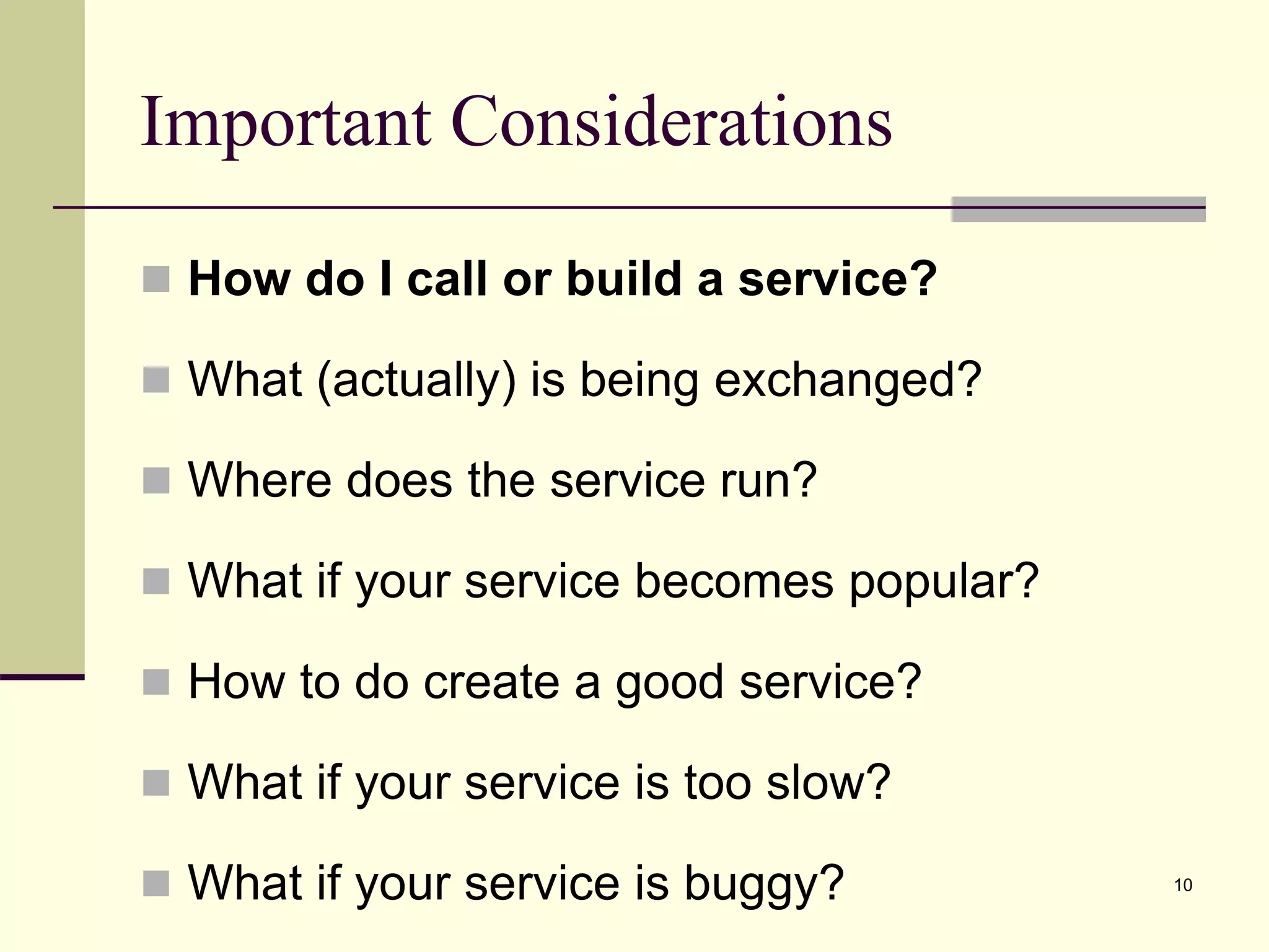 Important Considerations
 How do I call or build a service?
 What (actually) is being exchanged?
 Where does the service run?
 What if your service becomes popular?
 How to do create a good service?
 What if your service is too slow?
 What if your service is buggy? 10
 