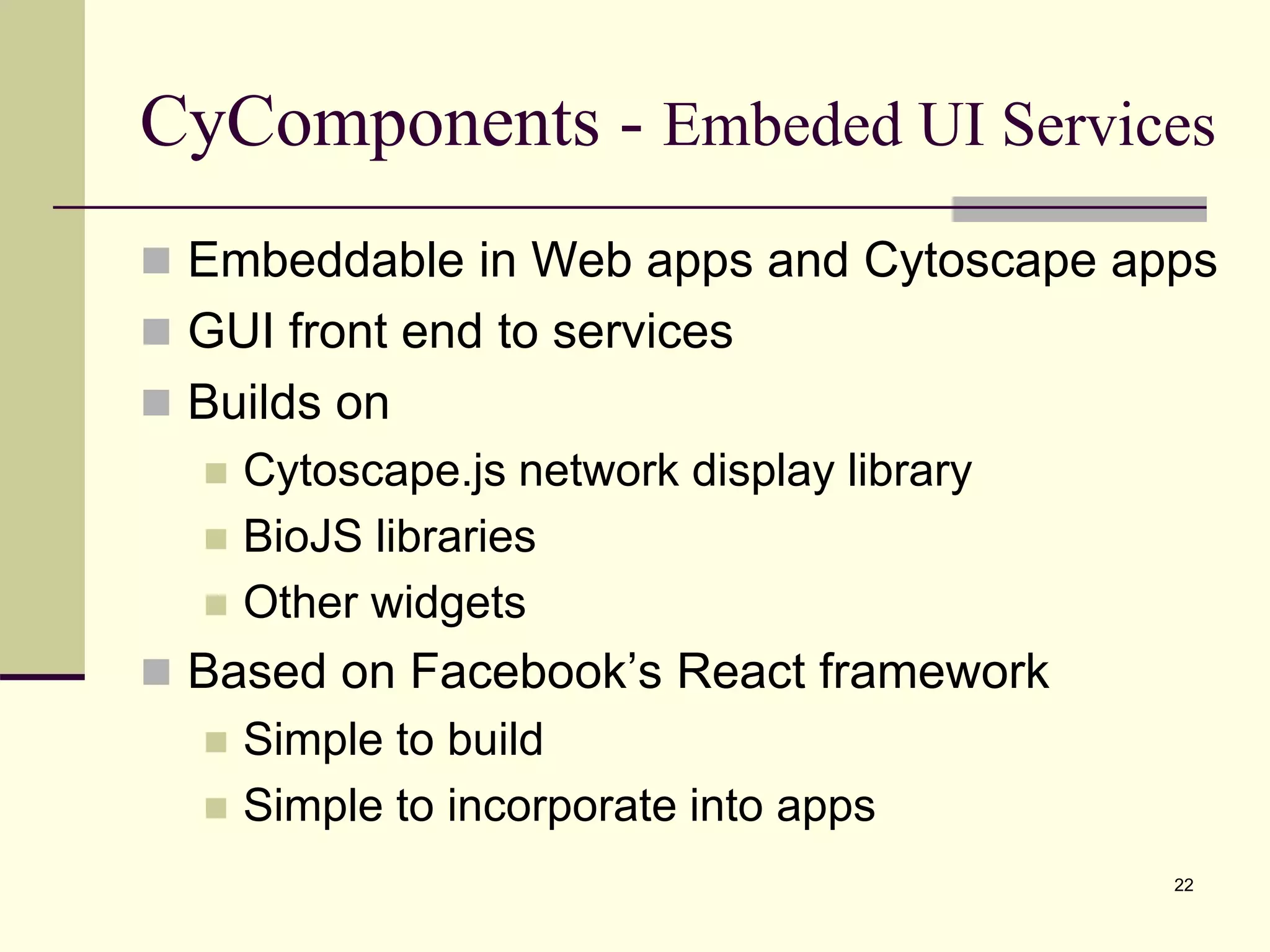 CyComponents - Embeded UI Services
 Embeddable in Web apps and Cytoscape apps
 GUI front end to services
 Builds on
 Cytoscape.js network display library
 BioJS libraries
 Other widgets
 Based on Facebook’s React framework
 Simple to build
 Simple to incorporate into apps
22
 