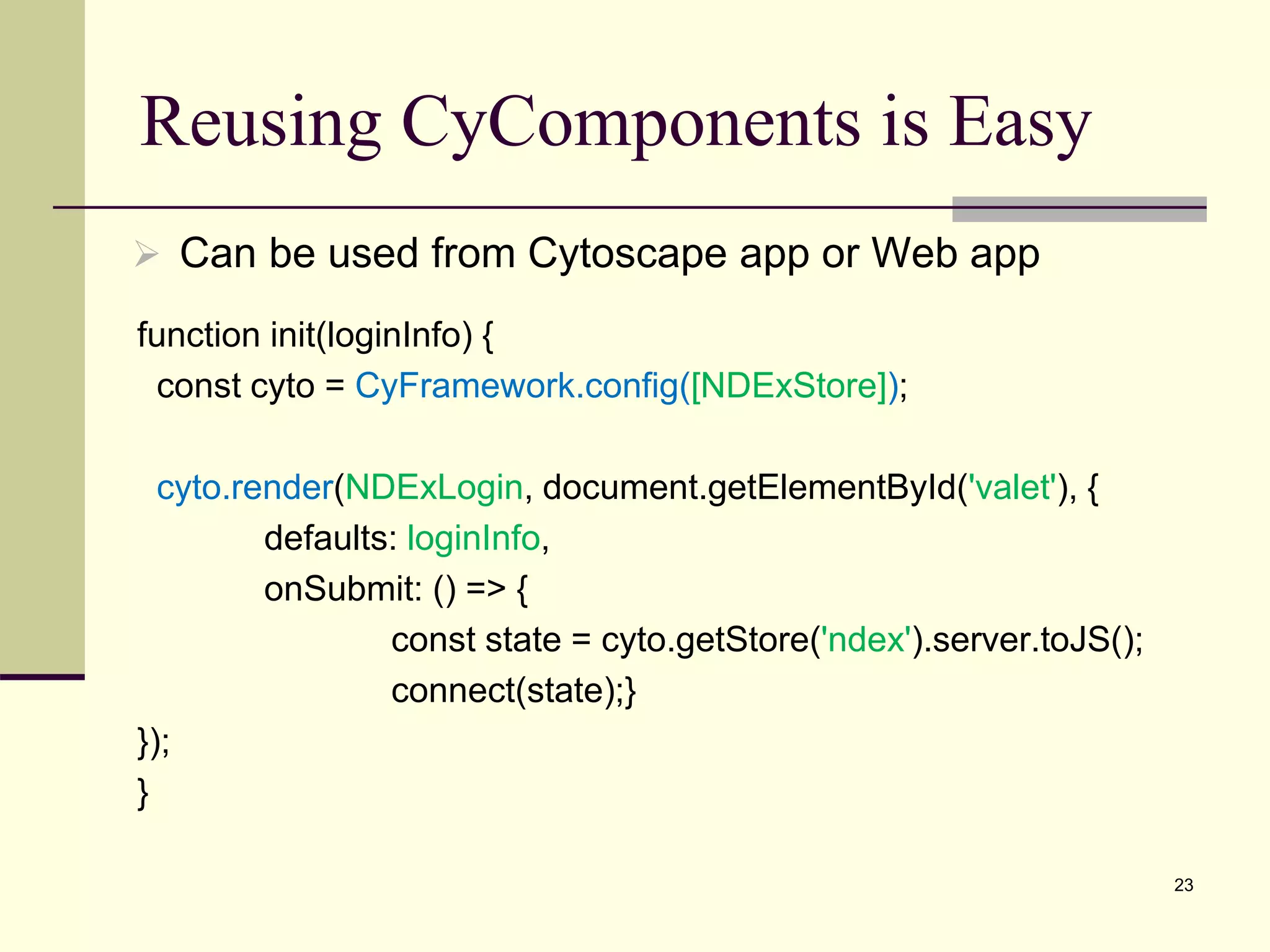 Reusing CyComponents is Easy
23
 Can be used from Cytoscape app or Web app
function init(loginInfo) {
const cyto = CyFramework.config([NDExStore]);
cyto.render(NDExLogin, document.getElementById('valet'), {
defaults: loginInfo,
onSubmit: () => {
const state = cyto.getStore('ndex').server.toJS();
connect(state);}
});
}
 