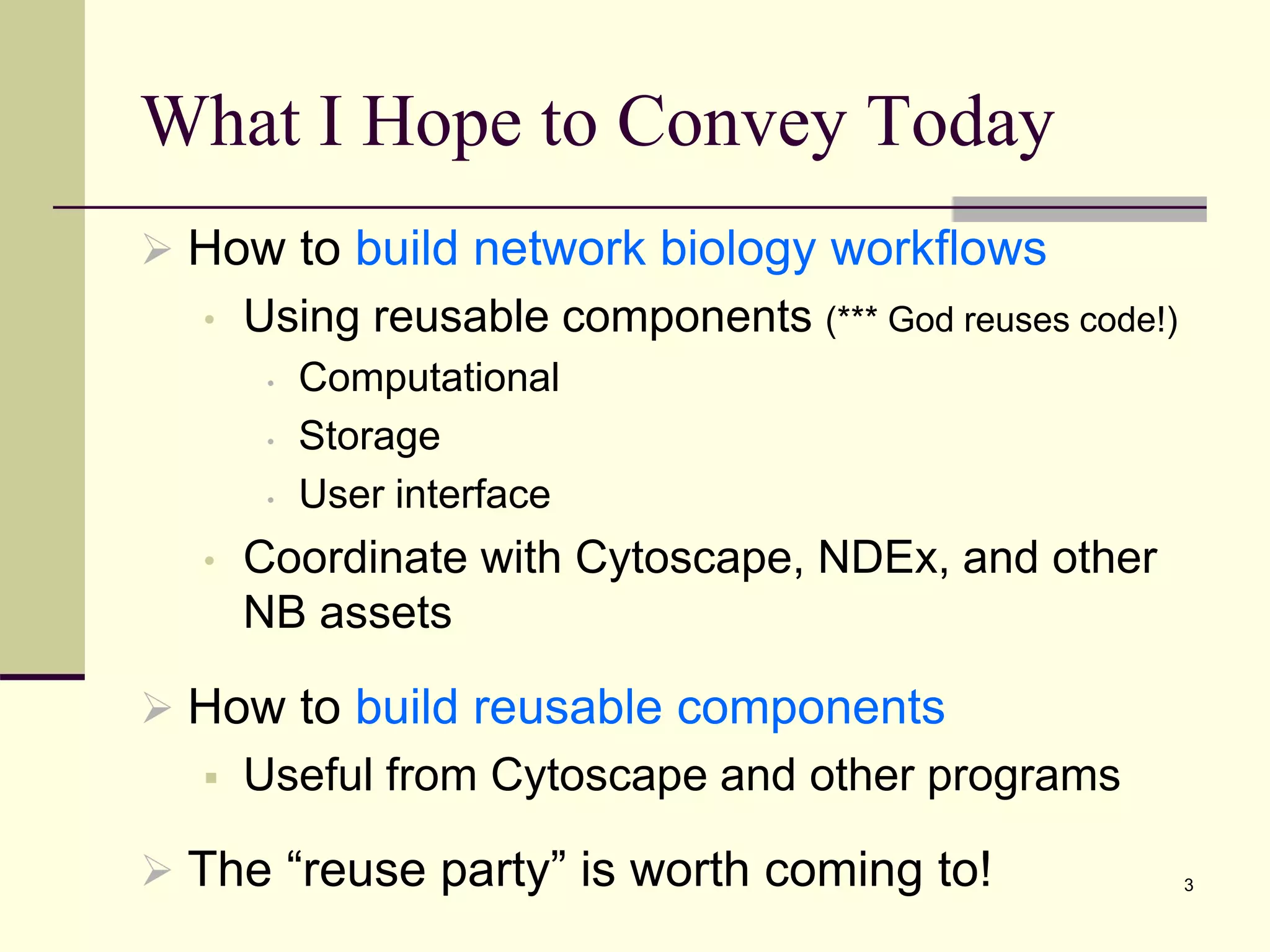 What I Hope to Convey Today
 How to build network biology workflows
• Using reusable components (*** God reuses code!)
• Computational
• Storage
• User interface
• Coordinate with Cytoscape, NDEx, and other
NB assets
 How to build reusable components
 Useful from Cytoscape and other programs
 The “reuse party” is worth coming to! 3
 