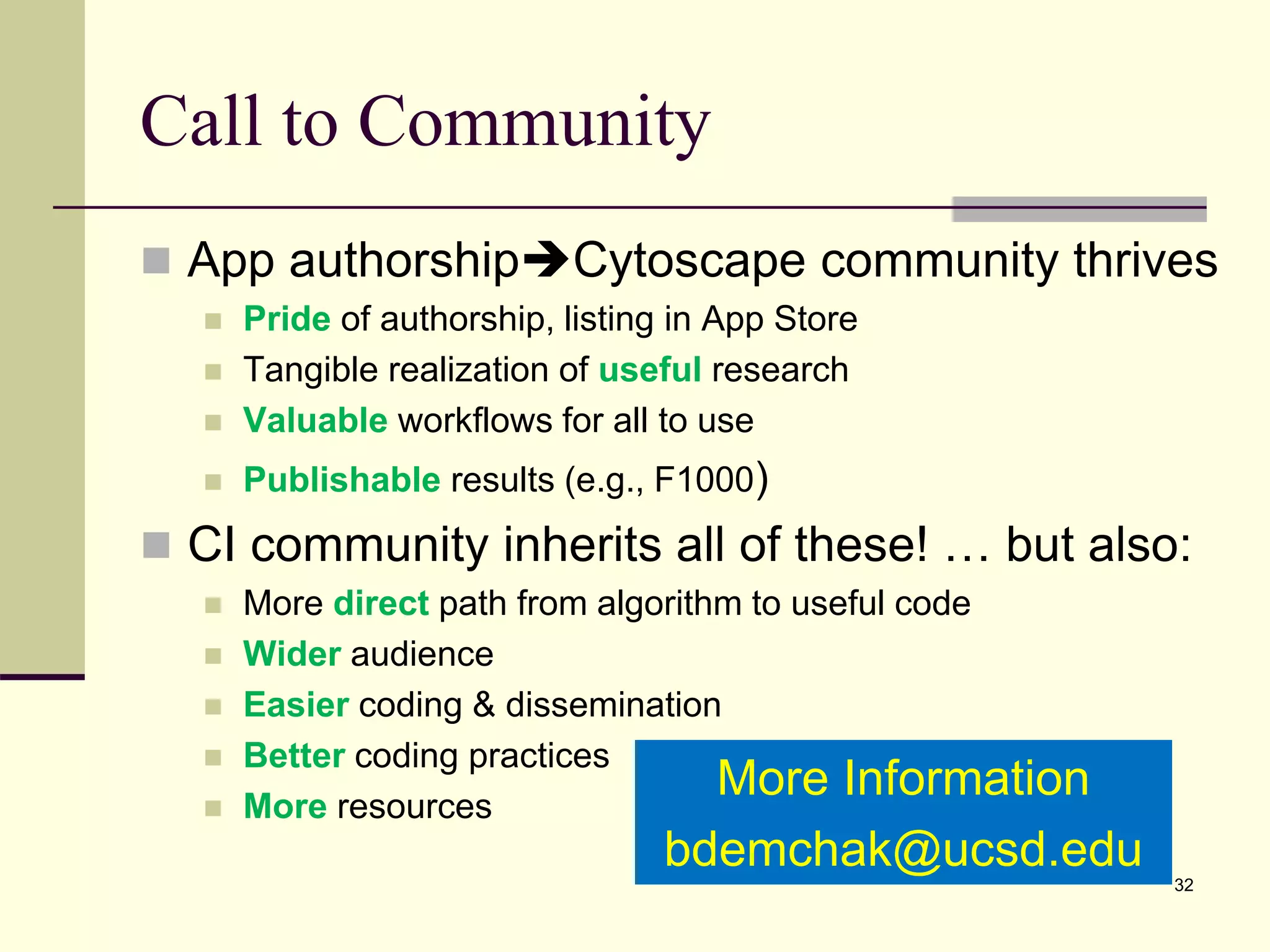 Call to Community
 App authorshipCytoscape community thrives
 Pride of authorship, listing in App Store
 Tangible realization of useful research
 Valuable workflows for all to use
 Publishable results (e.g., F1000)
 CI community inherits all of these! … but also:
 More direct path from algorithm to useful code
 Wider audience
 Easier coding & dissemination
 Better coding practices
 More resources
32
More Information
bdemchak@ucsd.edu
 
