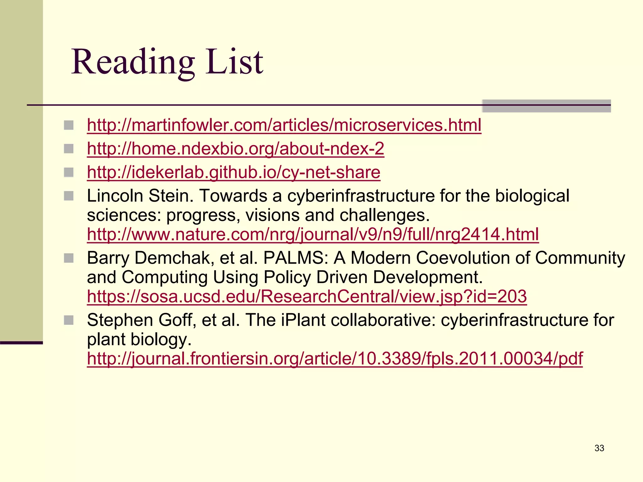 Reading List
 http://martinfowler.com/articles/microservices.html
 http://home.ndexbio.org/about-ndex-2
 http://idekerlab.github.io/cy-net-share
 Lincoln Stein. Towards a cyberinfrastructure for the biological
sciences: progress, visions and challenges.
http://www.nature.com/nrg/journal/v9/n9/full/nrg2414.html
 Barry Demchak, et al. PALMS: A Modern Coevolution of Community
and Computing Using Policy Driven Development.
https://sosa.ucsd.edu/ResearchCentral/view.jsp?id=203
 Stephen Goff, et al. The iPlant collaborative: cyberinfrastructure for
plant biology.
http://journal.frontiersin.org/article/10.3389/fpls.2011.00034/pdf
33
 