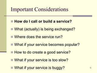 Important Considerations
 How do I call or build a service?
 What (actually) is being exchanged?
 Where does the service run?
 What if your service becomes popular?
 How to do create a good service?
 What if your service is too slow?
 What if your service is buggy? 10
 