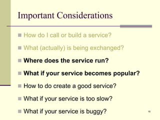 Important Considerations
 How do I call or build a service?
 What (actually) is being exchanged?
 Where does the service run?
 What if your service becomes popular?
 How to do create a good service?
 What if your service is too slow?
 What if your service is buggy? 16
 