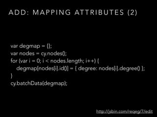 A D D : M A P P I N G AT T R I B U T E S ( 2 )
var degmap = {};
var nodes = cy.nodes();
for (var i = 0; i < nodes.length; i++) {
degmap[nodes[i].id()] = { degree: nodes[i].degree() };
}
cy.batchData(degmap);
http://jsbin.com/reqeg/7/edit
 
