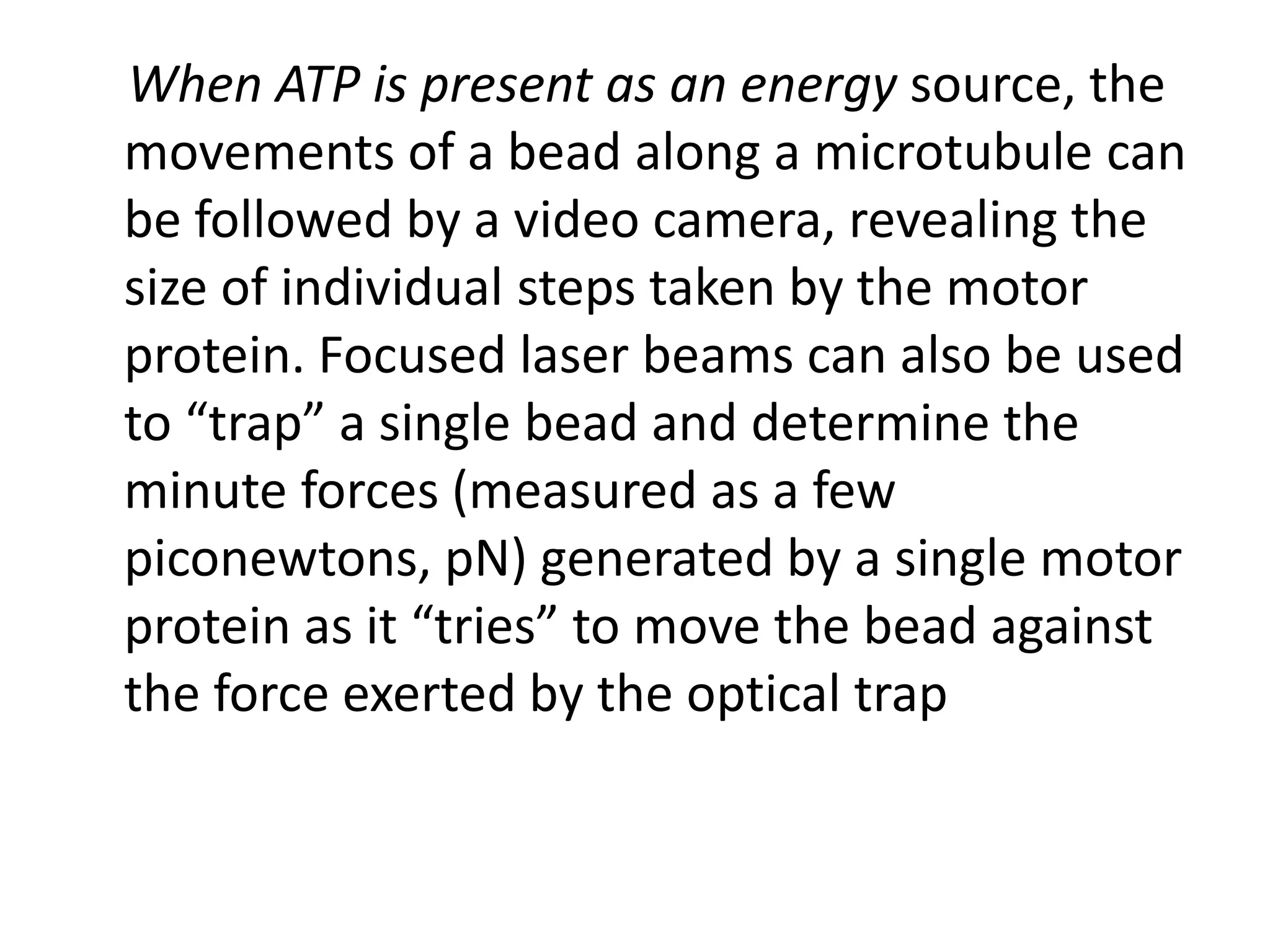 When ATP is present as an energy source, the
movements of a bead along a microtubule can
be followed by a video camera, revealing the
size of individual steps taken by the motor
protein. Focused laser beams can also be used
to “trap” a single bead and determine the
minute forces (measured as a few
piconewtons, pN) generated by a single motor
protein as it “tries” to move the bead against
the force exerted by the optical trap
 