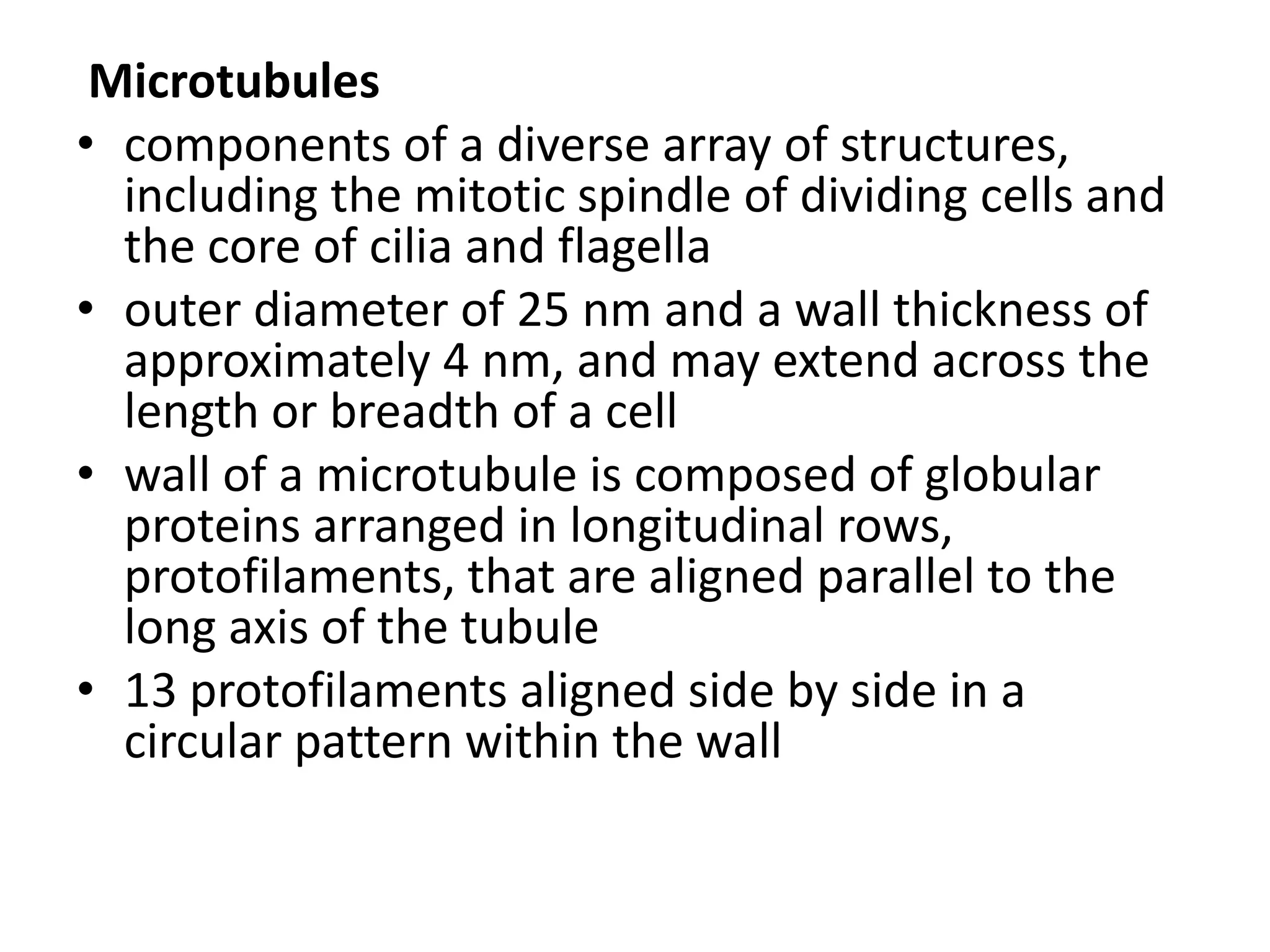 Microtubules
• components of a diverse array of structures,
  including the mitotic spindle of dividing cells and
  the core of cilia and flagella
• outer diameter of 25 nm and a wall thickness of
  approximately 4 nm, and may extend across the
  length or breadth of a cell
• wall of a microtubule is composed of globular
  proteins arranged in longitudinal rows,
  protofilaments, that are aligned parallel to the
  long axis of the tubule
• 13 protofilaments aligned side by side in a
  circular pattern within the wall
 