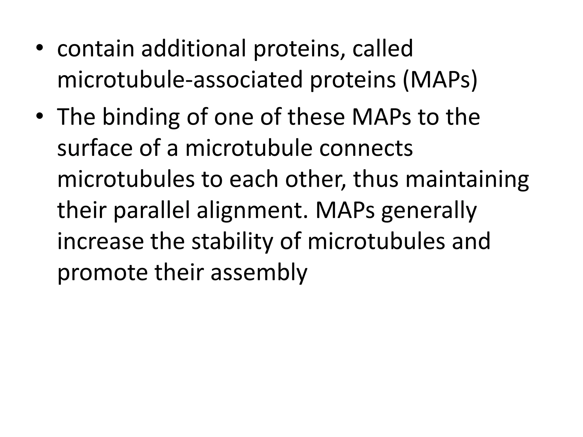 • contain additional proteins, called
  microtubule-associated proteins (MAPs)
• The binding of one of these MAPs to the
  surface of a microtubule connects
  microtubules to each other, thus maintaining
  their parallel alignment. MAPs generally
  increase the stability of microtubules and
  promote their assembly
 