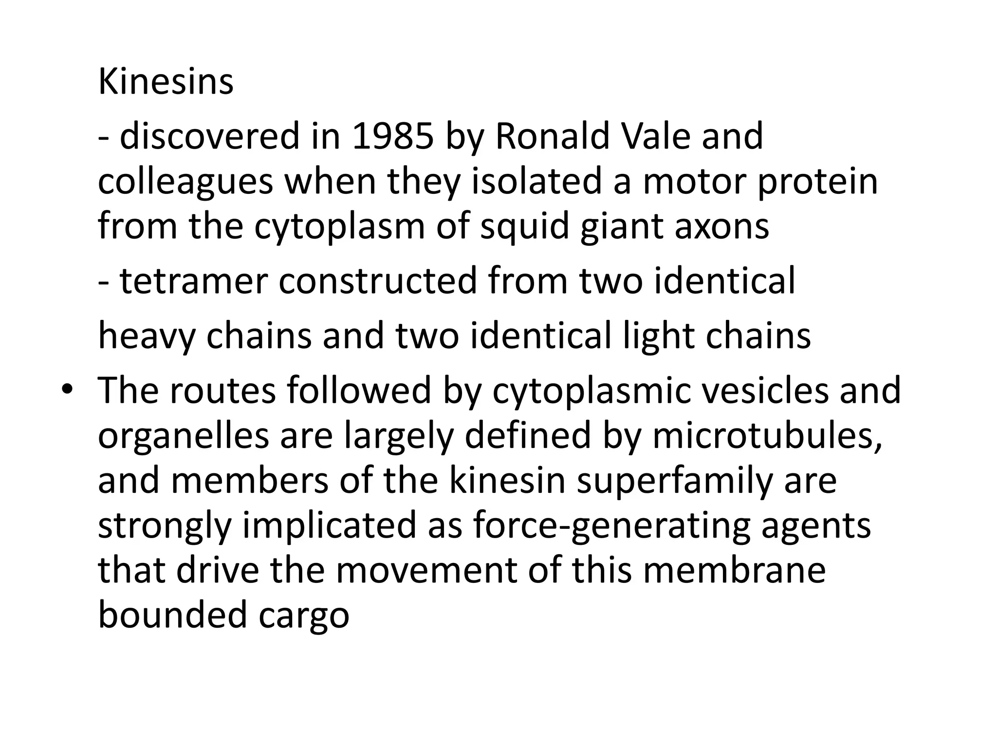 Kinesins
  - discovered in 1985 by Ronald Vale and
  colleagues when they isolated a motor protein
  from the cytoplasm of squid giant axons
  - tetramer constructed from two identical
  heavy chains and two identical light chains
• The routes followed by cytoplasmic vesicles and
  organelles are largely defined by microtubules,
  and members of the kinesin superfamily are
  strongly implicated as force-generating agents
  that drive the movement of this membrane
  bounded cargo
 