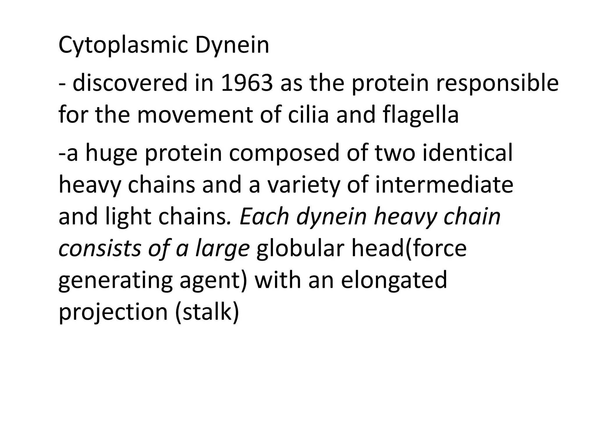 Cytoplasmic Dynein
- discovered in 1963 as the protein responsible
for the movement of cilia and flagella
-a huge protein composed of two identical
heavy chains and a variety of intermediate
and light chains. Each dynein heavy chain
consists of a large globular head(force
generating agent) with an elongated
projection (stalk)
 