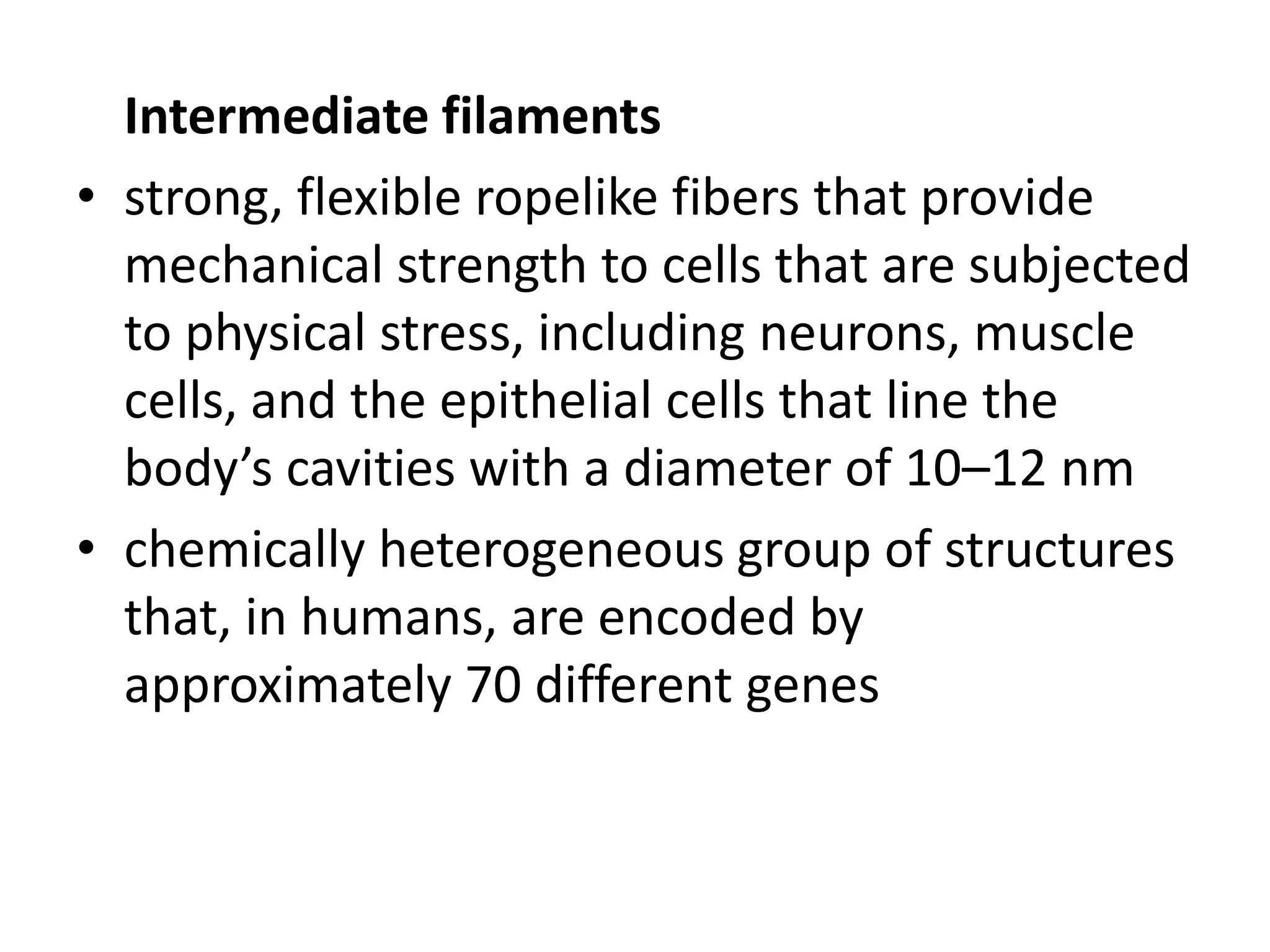 Intermediate filaments
• strong, flexible ropelike fibers that provide
  mechanical strength to cells that are subjected
  to physical stress, including neurons, muscle
  cells, and the epithelial cells that line the
  body’s cavities with a diameter of 10–12 nm
• chemically heterogeneous group of structures
  that, in humans, are encoded by
  approximately 70 different genes
 