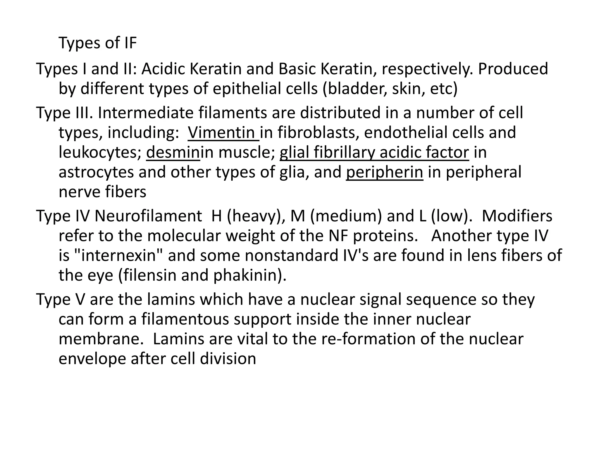 Types of IF
Types I and II: Acidic Keratin and Basic Keratin, respectively. Produced
   by different types of epithelial cells (bladder, skin, etc)
Type III. Intermediate filaments are distributed in a number of cell
   types, including: Vimentin in fibroblasts, endothelial cells and
   leukocytes; desminin muscle; glial fibrillary acidic factor in
   astrocytes and other types of glia, and peripherin in peripheral
   nerve fibers
Type IV Neurofilament H (heavy), M (medium) and L (low). Modifiers
   refer to the molecular weight of the NF proteins. Another type IV
   is "internexin" and some nonstandard IV's are found in lens fibers of
   the eye (filensin and phakinin).
Type V are the lamins which have a nuclear signal sequence so they
   can form a filamentous support inside the inner nuclear
   membrane. Lamins are vital to the re-formation of the nuclear
   envelope after cell division
 