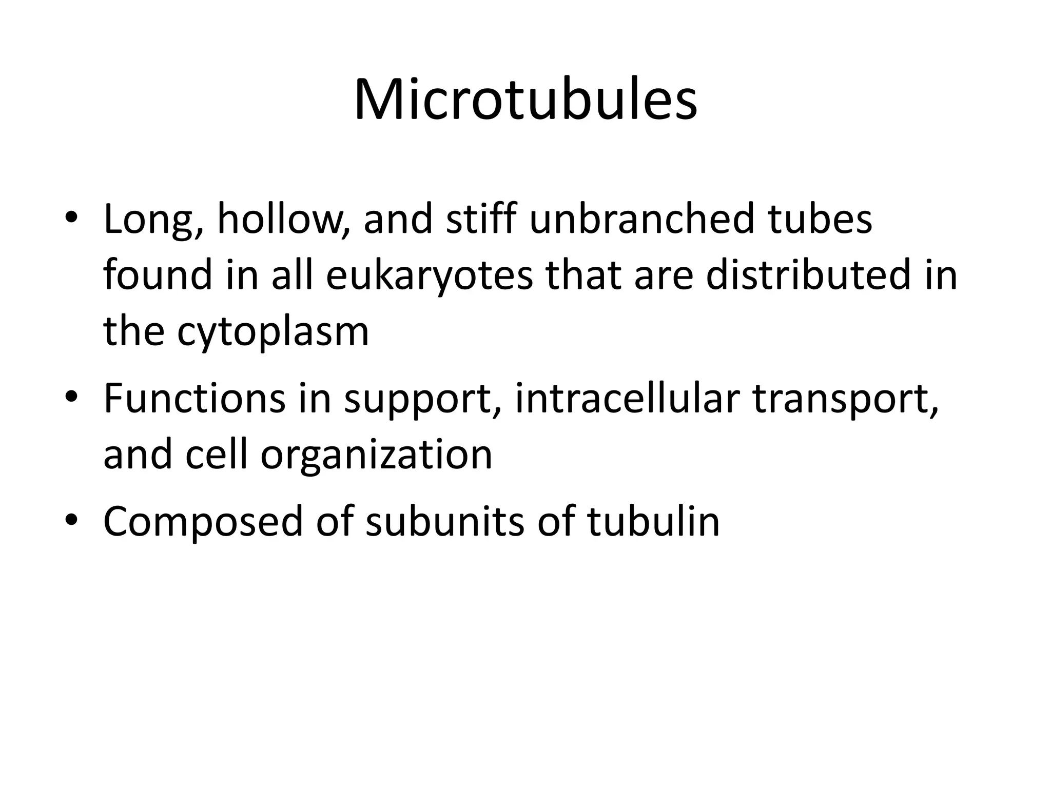 Microtubules
• Long, hollow, and stiff unbranched tubes
  found in all eukaryotes that are distributed in
  the cytoplasm
• Functions in support, intracellular transport,
  and cell organization
• Composed of subunits of tubulin
 
