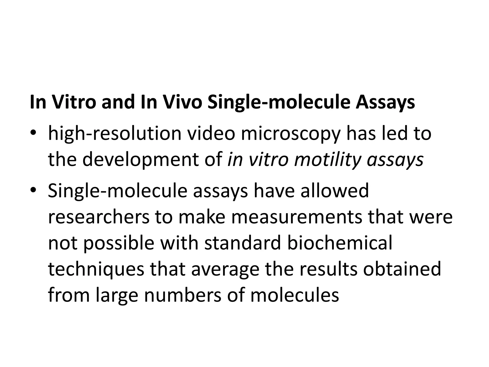In Vitro and In Vivo Single-molecule Assays
• high-resolution video microscopy has led to
  the development of in vitro motility assays
• Single-molecule assays have allowed
  researchers to make measurements that were
  not possible with standard biochemical
  techniques that average the results obtained
  from large numbers of molecules
 