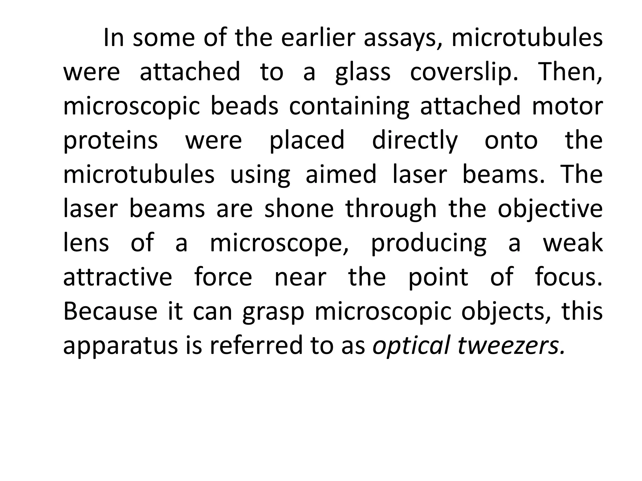 In some of the earlier assays, microtubules
were attached to a glass coverslip. Then,
microscopic beads containing attached motor
proteins were placed directly onto the
microtubules using aimed laser beams. The
laser beams are shone through the objective
lens of a microscope, producing a weak
attractive force near the point of focus.
Because it can grasp microscopic objects, this
apparatus is referred to as optical tweezers.
 