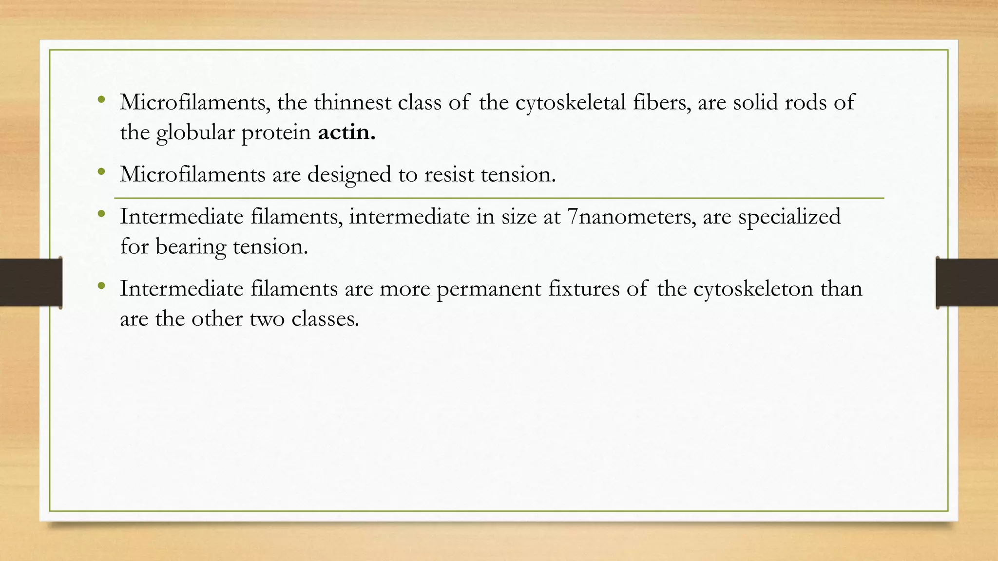 • Microfilaments, the thinnest class of the cytoskeletal fibers, are solid rods of
the globular protein actin.
• Microfilaments are designed to resist tension.
• Intermediate filaments, intermediate in size at 7nanometers, are specialized
for bearing tension.
• Intermediate filaments are more permanent fixtures of the cytoskeleton than
are the other two classes.
 