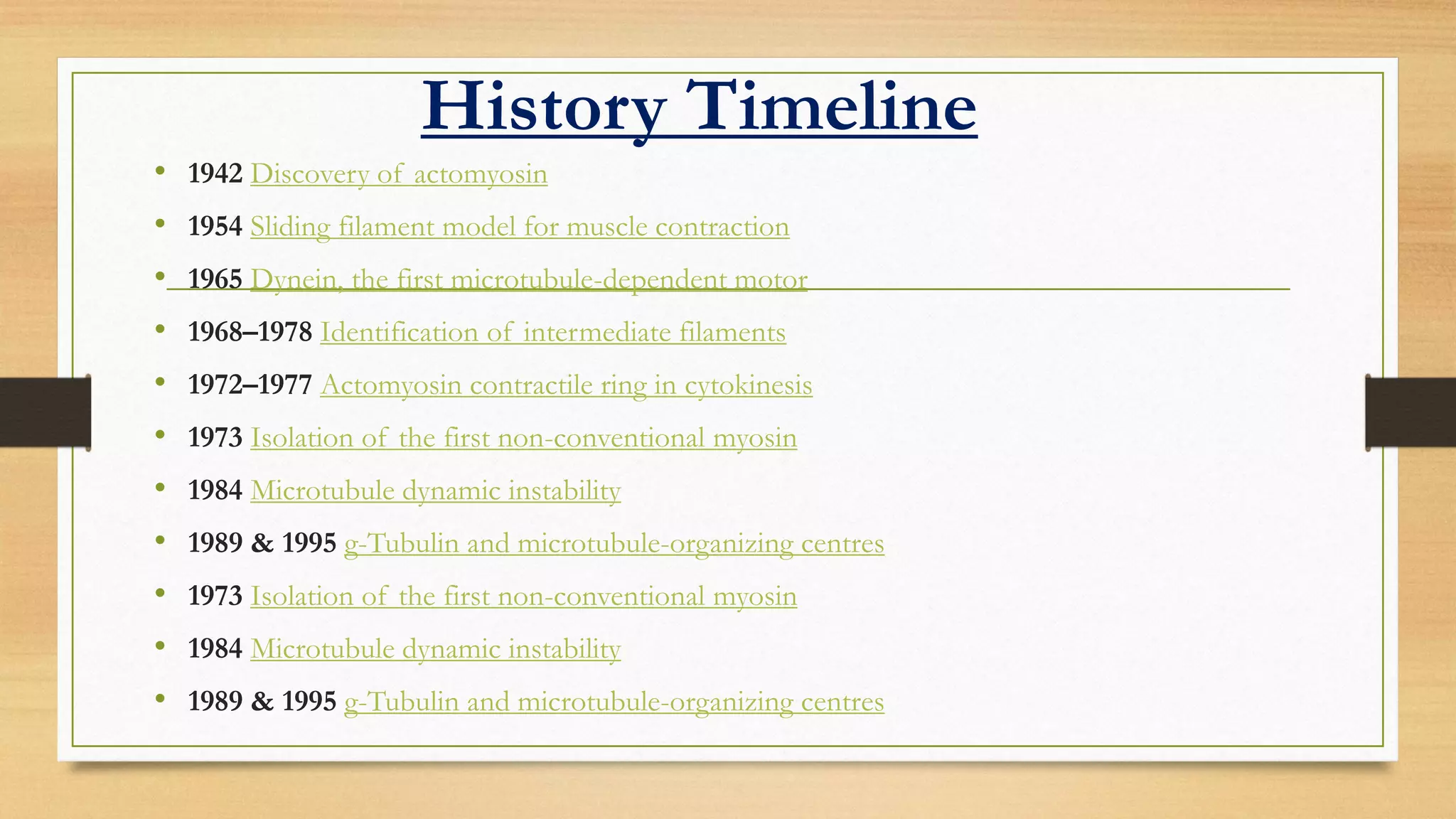 History Timeline
• 1942 Discovery of actomyosin
• 1954 Sliding filament model for muscle contraction
• 1965 Dynein, the first microtubule-dependent motor
• 1968–1978 Identification of intermediate filaments
• 1972–1977 Actomyosin contractile ring in cytokinesis
• 1973 Isolation of the first non-conventional myosin
• 1984 Microtubule dynamic instability
• 1989 & 1995 g-Tubulin and microtubule-organizing centres
• 1973 Isolation of the first non-conventional myosin
• 1984 Microtubule dynamic instability
• 1989 & 1995 g-Tubulin and microtubule-organizing centres
 