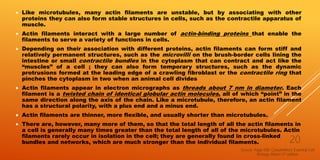  Like microtubules, many actin filaments are unstable, but by associating with other
proteins they can also form stable structures in cells, such as the contractile apparatus of
muscle.
 Actin filaments interact with a large number of actin-binding proteins that enable the
filaments to serve a variety of functions in cells.
 Depending on their association with different proteins, actin filaments can form stiff and
relatively permanent structures, such as the microvilli on the brush-border cells lining the
intestine or small contractile bundles in the cytoplasm that can contract and act like the
“muscles” of a cell ; they can also form temporary structures, such as the dynamic
protrusions formed at the leading edge of a crawling fibroblast or the contractile ring that
pinches the cytoplasm in two when an animal cell divides
 Actin filaments appear in electron micrographs as threads about 7 nm in diameter. Each
filament is a twisted chain of identical globular actin molecules, all of which “point” in the
same direction along the axis of the chain. Like a microtubule, therefore, an actin filament
has a structural polarity, with a plus end and a minus end.
 Actin filaments are thinner, more flexible, and usually shorter than microtubules.
 There are, however, many more of them, so that the total length of all the actin filaments in
a cell is generally many times greater than the total length of all of the microtubules. Actin
filaments rarely occur in isolation in the cell; they are generally found in cross-linked
bundles and networks, which are much stronger than the individual filaments.
Source -Page 590, Cytoskeleton; Essential Cell
Biology, Albert-3rd edition
20
 