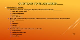 QUESTIONS TO BE ANSWERED……
 Multiple Choice Questions-
1. Cytoskeletal filaments is a polymer of protein subunits held together by________________
1. Weak, Non Covalent Bond
2. Weak, Covalent Bond
3. Ionic Bond
4. None of the Above
2. When cells are treated with concentrated salt solutions and nonionic detergents, the intermediate
filaments_______________
1. Die
2. Reproduce
3. Survive
4. Repel the salt
3. Vimentin and vimentin-related filaments are found in
1. Epithelial Cells
2. Connective Tissue Cells
3. Nuclear Envelope
4. Nerve Cells
27
 