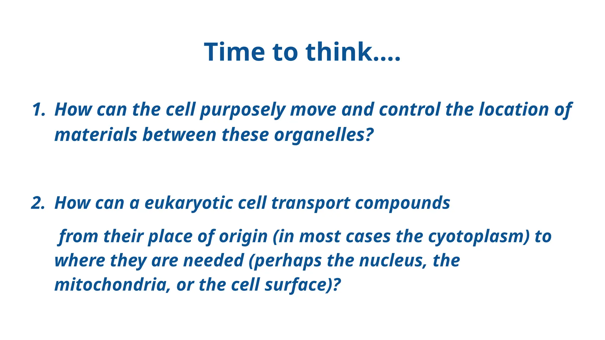 Time to think….
1. How can the cell purposely move and control the location of
materials between these organelles?
2. How can a eukaryotic cell transport compounds
from their place of origin (in most cases the cyotoplasm) to
where they are needed (perhaps the nucleus, the
mitochondria, or the cell surface)?
 
