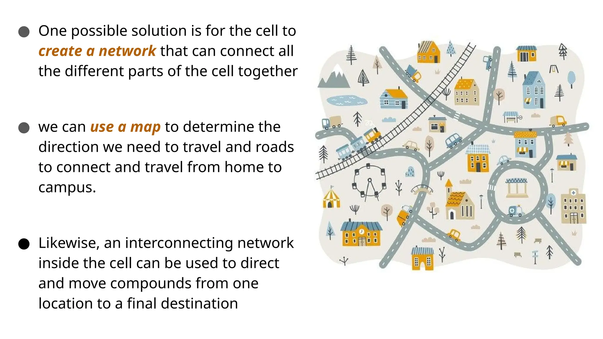 ● One possible solution is for the cell to
create a network that can connect all
the different parts of the cell together
● we can use a map to determine the
direction we need to travel and roads
to connect and travel from home to
campus.
● Likewise, an interconnecting network
inside the cell can be used to direct
and move compounds from one
location to a final destination
 