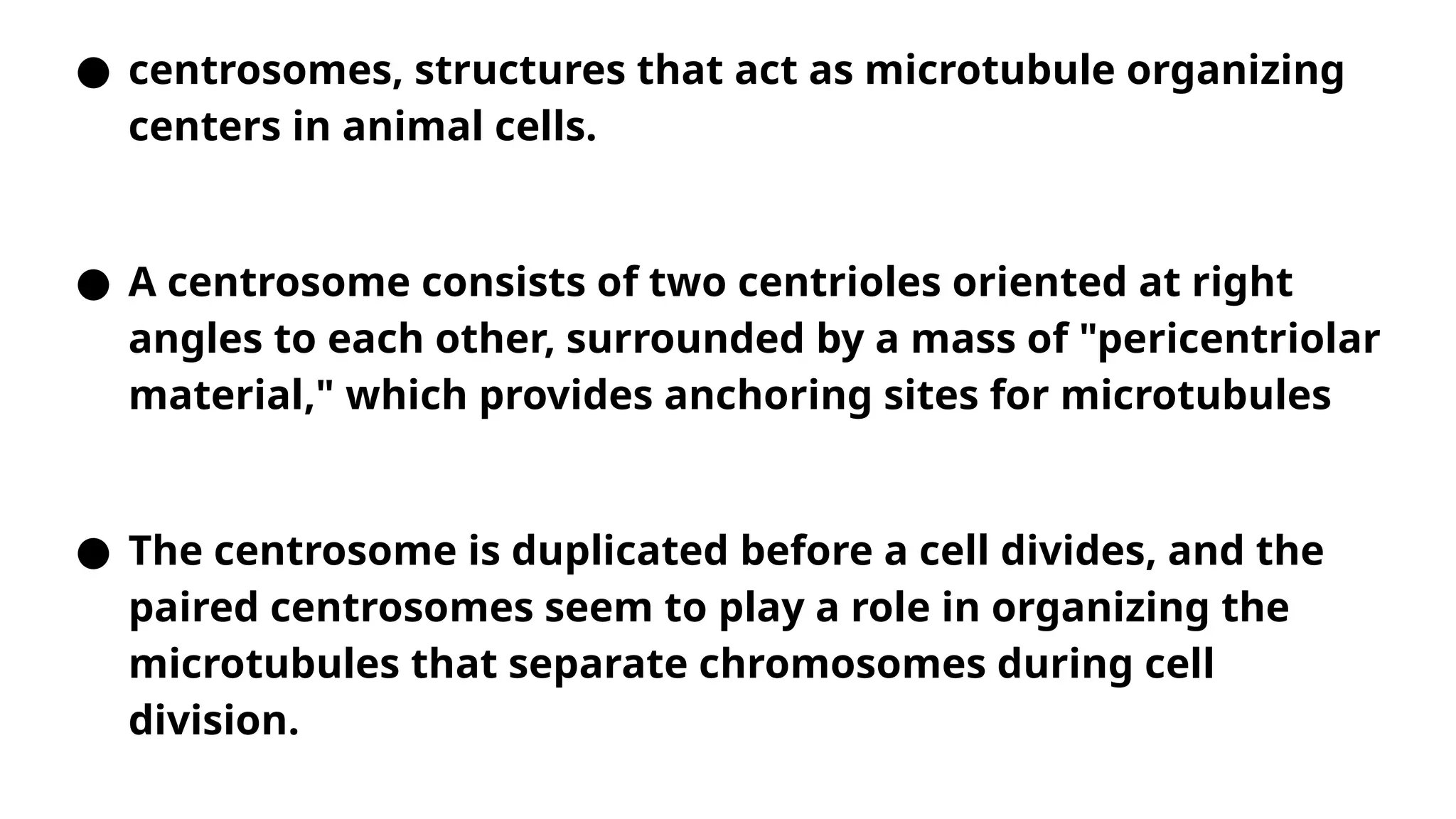 ● centrosomes, structures that act as microtubule organizing
centers in animal cells.
● A centrosome consists of two centrioles oriented at right
angles to each other, surrounded by a mass of "pericentriolar
material," which provides anchoring sites for microtubules
● The centrosome is duplicated before a cell divides, and the
paired centrosomes seem to play a role in organizing the
microtubules that separate chromosomes during cell
division.
 