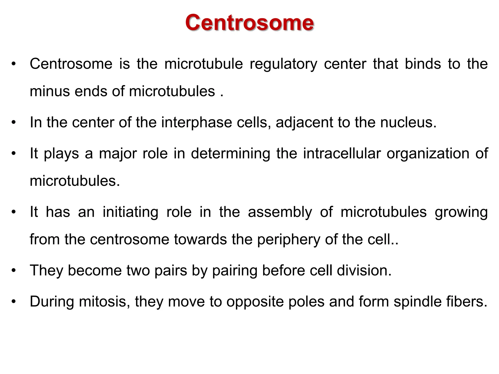 Centrosome
• Centrosome is the microtubule regulatory center that binds to the
minus ends of microtubules .
• In the center of the interphase cells, adjacent to the nucleus.
• It plays a major role in determining the intracellular organization of
microtubules.
• It has an initiating role in the assembly of microtubules growing
from the centrosome towards the periphery of the cell..
• They become two pairs by pairing before cell division.
• During mitosis, they move to opposite poles and form spindle fibers.
 