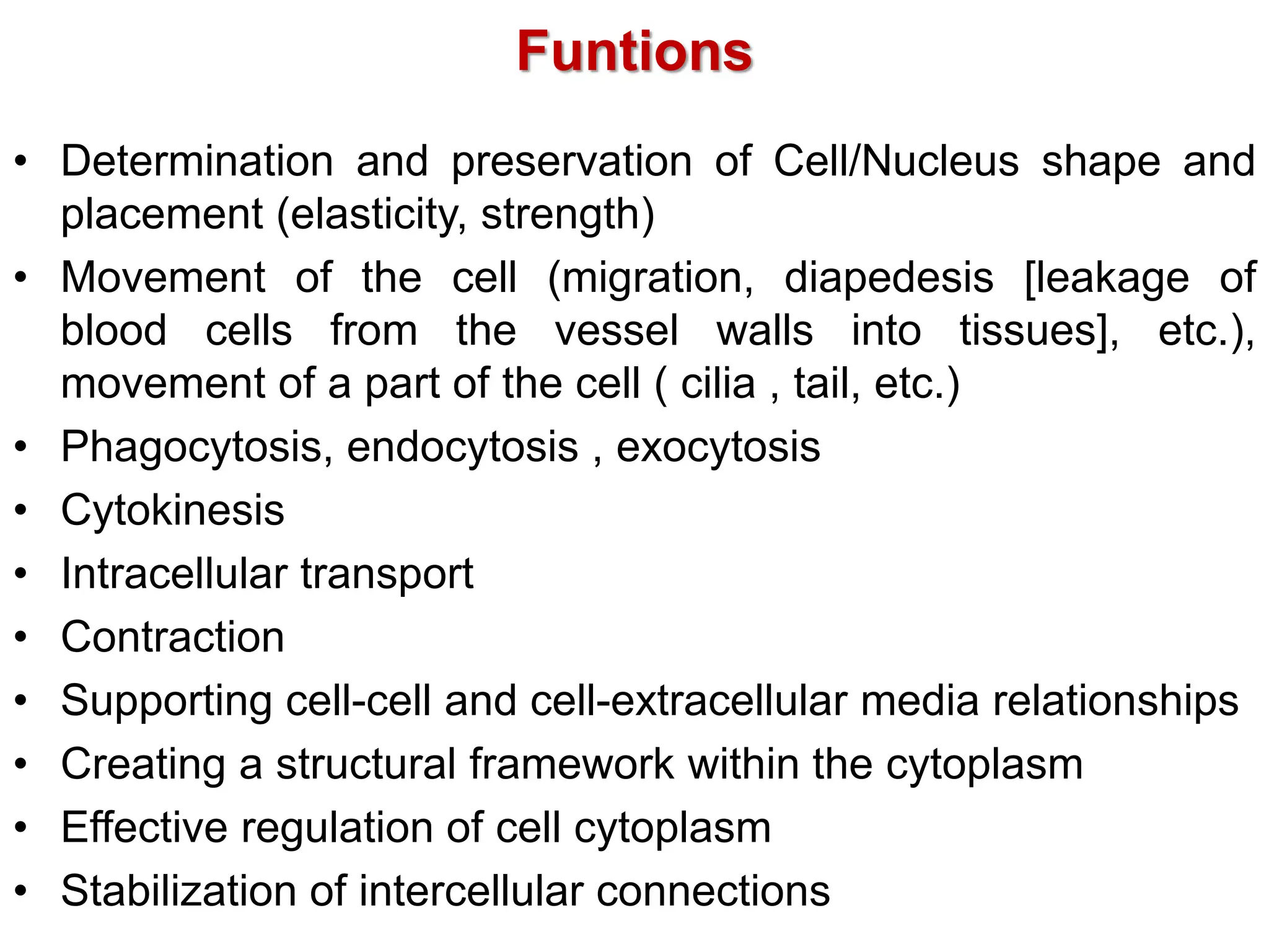 Funtions
• Determination and preservation of Cell/Nucleus shape and
placement (elasticity, strength)
• Movement of the cell (migration, diapedesis [leakage of
blood cells from the vessel walls into tissues], etc.),
movement of a part of the cell ( cilia , tail, etc.)
• Phagocytosis, endocytosis , exocytosis
• Cytokinesis
• Intracellular transport
• Contraction
• Supporting cell-cell and cell-extracellular media relationships
• Creating a structural framework within the cytoplasm
• Effective regulation of cell cytoplasm
• Stabilization of intercellular connections
 
