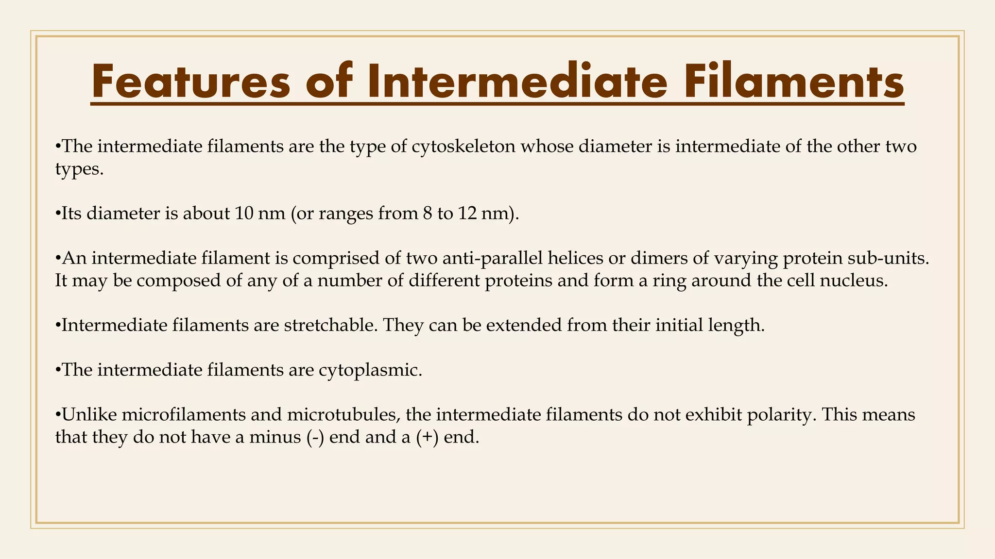 Features of Intermediate Filaments
•The intermediate filaments are the type of cytoskeleton whose diameter is intermediate of the other two
types.
•Its diameter is about 10 nm (or ranges from 8 to 12 nm).
•An intermediate filament is comprised of two anti-parallel helices or dimers of varying protein sub-units.
It may be composed of any of a number of different proteins and form a ring around the cell nucleus.
•Intermediate filaments are stretchable. They can be extended from their initial length.
•The intermediate filaments are cytoplasmic.
•Unlike microfilaments and microtubules, the intermediate filaments do not exhibit polarity. This means
that they do not have a minus (-) end and a (+) end.
 