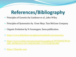 References/Bibliography
 Principles of Genetics by Gardener et-al., John Wiley.
 Principles of Systematics by Ernst Mayr, Tata McGraw Company
 Organic Evolution by N Arumugam, Saras publication.
 https://www.slideshare.net/gkumarimahesh/cytotaxonomy
 https://www.scribd.com/presentation479985036/INTERDICIPLIN
ARY-APPROACH-IN-TAXONOMY-CYTOTAXONOMY
 https://Youtube.com
 