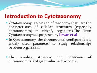 Introduction to Cytotaxonomy
 Cytotaxonomy is a branch of taxonomy that uses the
characteristics of cellular structures (especially
chromosomes) to classify organisms.The Term
Cytotaxonomy was proposed by Levan et al.
 In Cytotaxonomy, the chromosomal configuration is
widely used parameter to study relationships
between organisms.
 The number, structure and behaviour of
chromosomes is of great value in taxonomy.
 