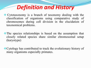 Definition and History
 Cytotaxonomy is a branch of taxonomy dealing with the
classification of organisms using comparative study of
chromosomes during cell division in the elucidation of
taxonomical problems.
The species relationships is based on the assumption that
closely related species share similar chromosomal setup
(karyotype)
Cytology has contributed to track the evolutionary history of
many organisms especially primates.
 