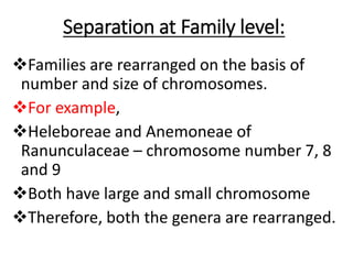Separation at Family level:
Families are rearranged on the basis of
number and size of chromosomes.
For example,
Heleboreae and Anemoneae of
Ranunculaceae – chromosome number 7, 8
and 9
Both have large and small chromosome
Therefore, both the genera are rearranged.
 