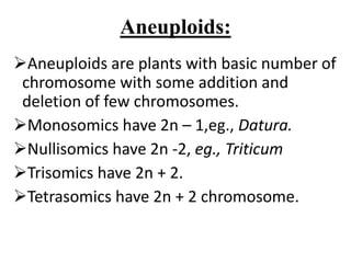 Aneuploids:
Aneuploids are plants with basic number of
chromosome with some addition and
deletion of few chromosomes.
Monosomics have 2n – 1,eg., Datura.
Nullisomics have 2n -2, eg., Triticum
Trisomics have 2n + 2.
Tetrasomics have 2n + 2 chromosome.
 