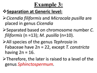 Example 3:
Separation at Generic level:
Cicendia filiformis and Microcala pusilla are
placed in genus Cicendia
Separated based on chromosome number C.
filiformis (n =13); M. pusilla (n=10).
All species of the genus Tephrosia in
Fabaceae have 2n = 22, except T. constricta
having 2n = 16.
Therefore, the later is raised to a level of the
genus Sphinctospermum.
 