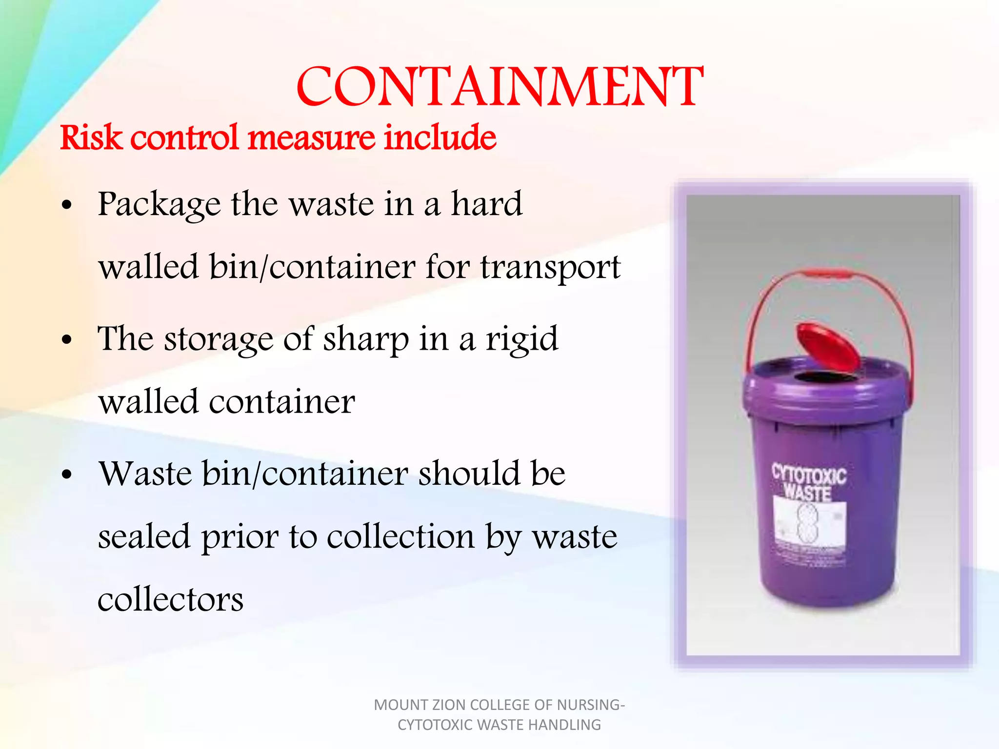 CONTAINMENT
Risk control measure include
• Package the waste in a hard
walled bin/container for transport
• The storage of sharp in a rigid
walled container
• Waste bin/container should be
sealed prior to collection by waste
collectors
MOUNT ZION COLLEGE OF NURSING-
CYTOTOXIC WASTE HANDLING
 
